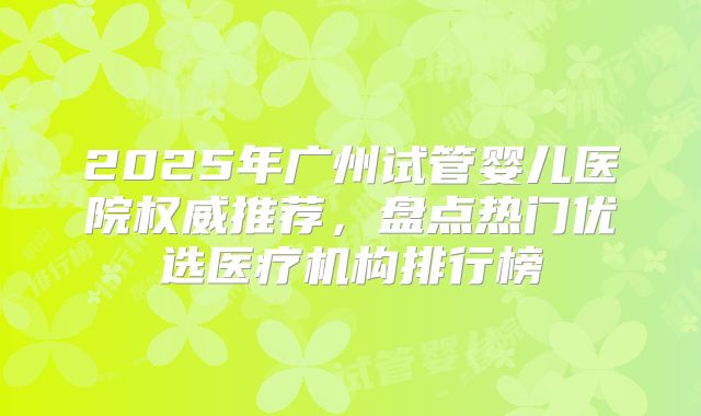 2025年广州试管婴儿医院权威推荐，盘点热门优选医疗机构排行榜