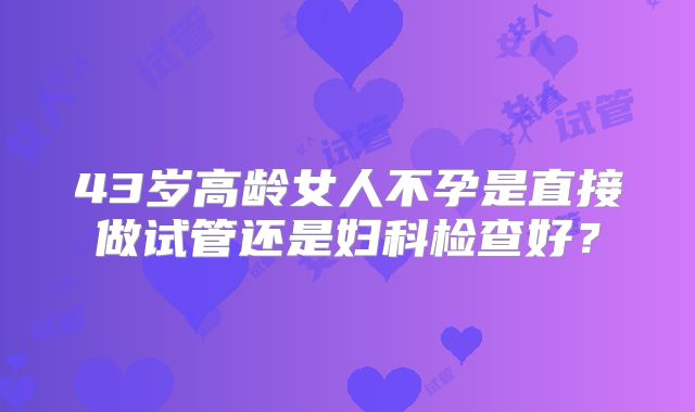 43岁高龄女人不孕是直接做试管还是妇科检查好？