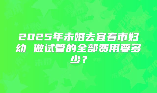 2025年未婚去宜春市妇幼 做试管的全部费用要多少？