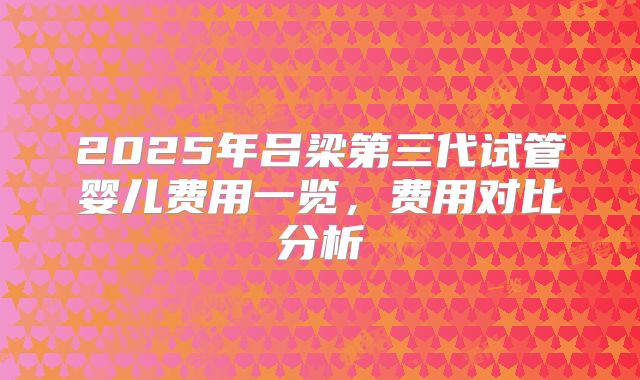 2025年吕梁第三代试管婴儿费用一览,费用对比分析