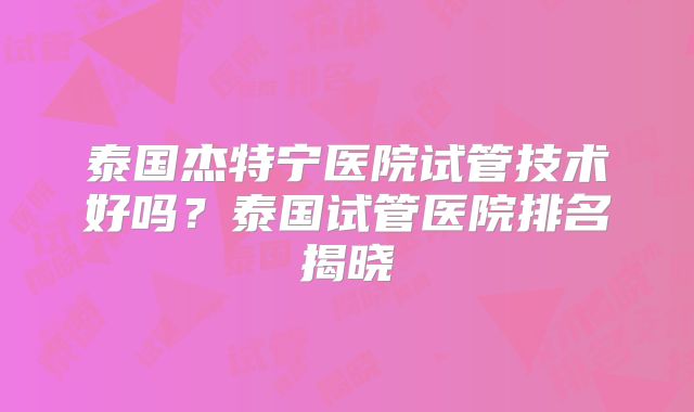 泰国杰特宁医院试管技术好吗？泰国试管医院排名揭晓