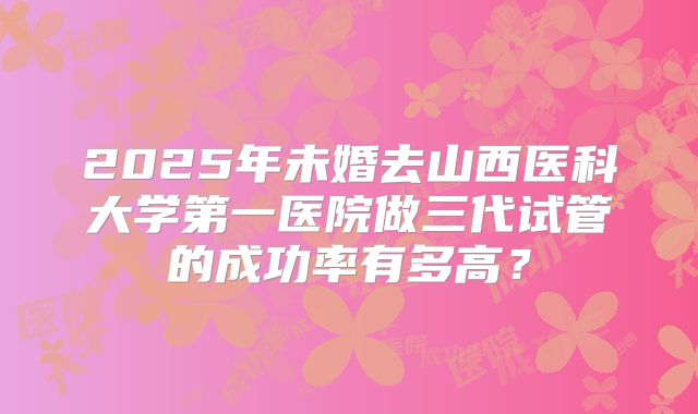 2025年未婚去山西医科大学第一医院做三代试管的成功率有多高?