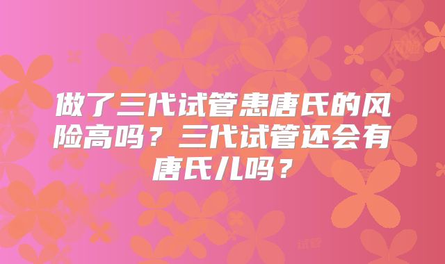做了三代试管患唐氏的风险高吗？三代试管还会有唐氏儿吗？