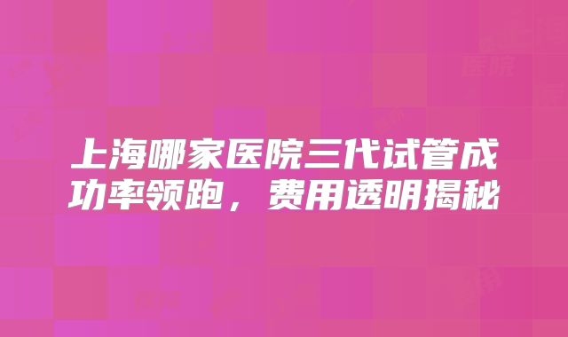 上海哪家医院三代试管成功率领跑，费用透明揭秘