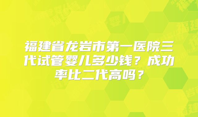 福建省龙岩市第一医院三代试管婴儿多少钱？成功率比二代高吗？