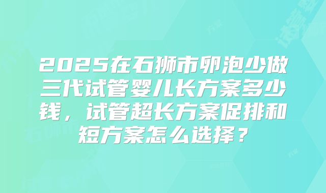2025在石狮市卵泡少做三代试管婴儿长方案多少钱,试管超长方案促排和短方案怎么选择?