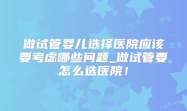 做试管婴儿选择医院应该要考虑哪些问题_做试管要怎么选医院！
