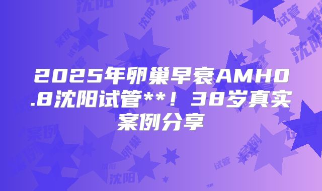 2025年卵巢早衰AMH0.8沈阳试管**！38岁真实案例分享