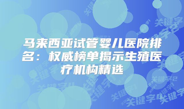 马来西亚试管婴儿医院排名:权威榜单揭示生殖医疗机构精选