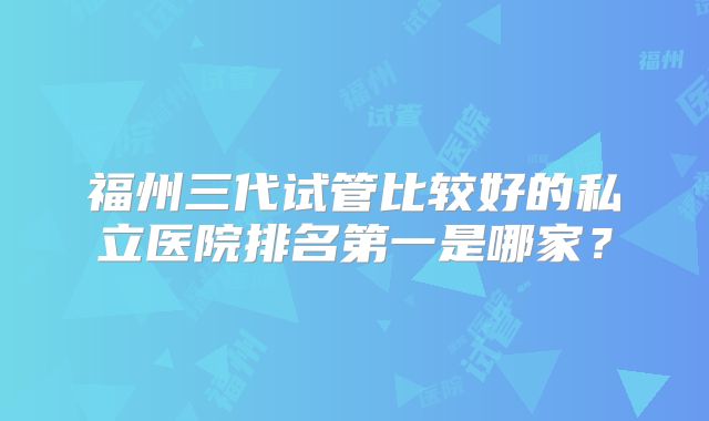福州三代试管比较好的私立医院排名第一是哪家?