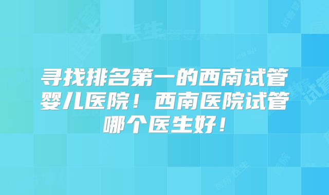 寻找排名第一的西南试管婴儿医院!西南医院试管哪个医生好!