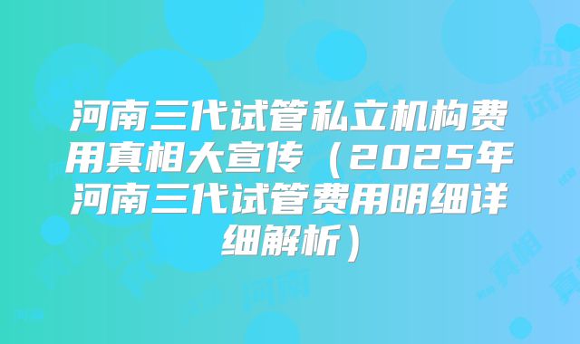 河南三代试管私立机构费用真相大宣传（2025年河南三代试管费用明细详细解析）