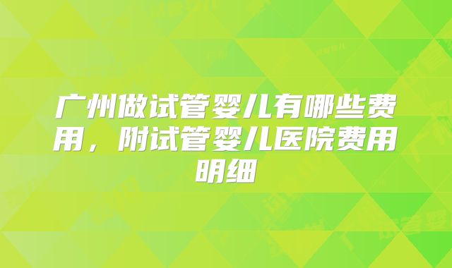 广州做试管婴儿有哪些费用,附试管婴儿医院费用明细