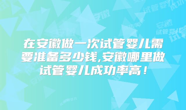 在安徽做一次试管婴儿需要准备多少钱,安徽哪里做试管婴儿成功率高！