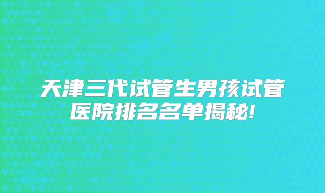 天津三代试管生男孩试管医院排名名单揭秘!