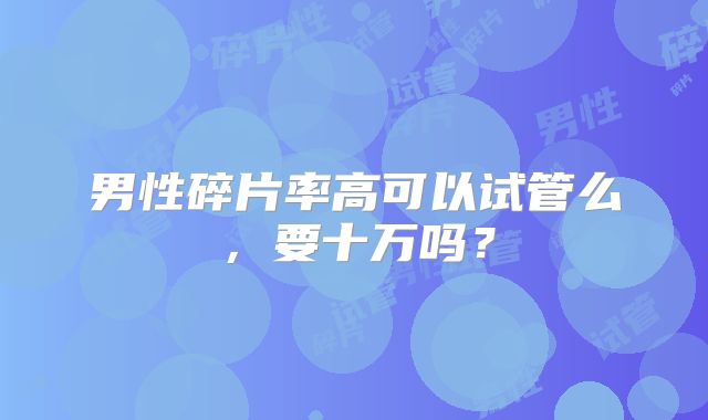 男性碎片率高可以试管么，要十万吗？