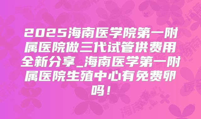 2025海南医学院第一附属医院做三代试管供费用全新分享_海南医学第一附属医院生殖中心有免费卵吗！