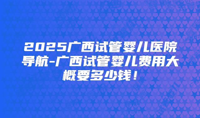 2025广西试管婴儿医院导航-广西试管婴儿费用大概要多少钱！
