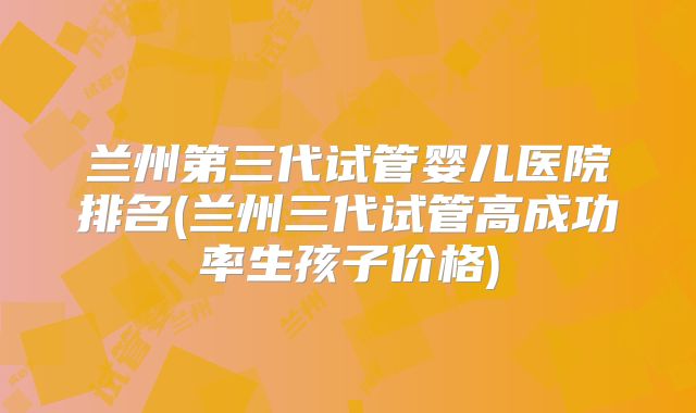 兰州第三代试管婴儿医院排名(兰州三代试管高成功率生孩子价格)