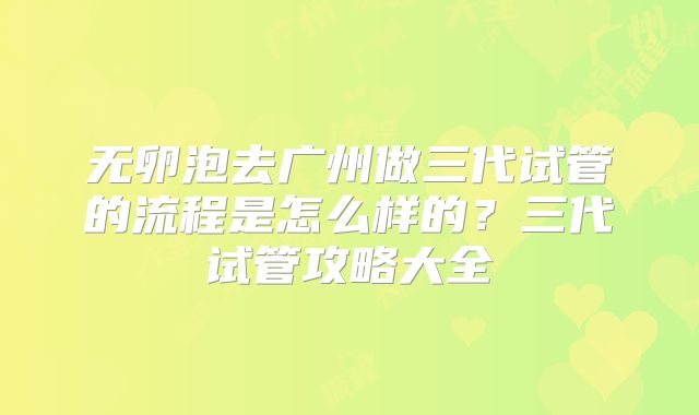 无卵泡去广州做三代试管的流程是怎么样的？三代试管攻略大全