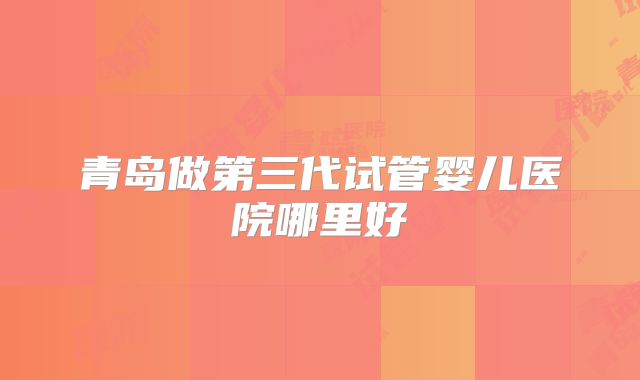 青岛做第三代试管婴儿医院哪里好