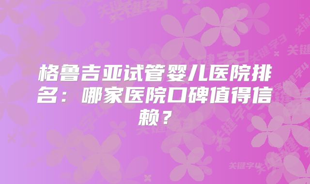 格鲁吉亚试管婴儿医院排名：哪家医院口碑值得信赖？