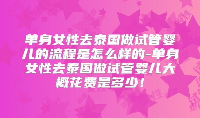 单身女性去泰国做试管婴儿的流程是怎么样的-单身女性去泰国做试管婴儿大概花费是多少！