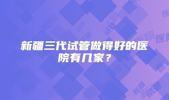 新疆三代试管做得好的医院有几家?