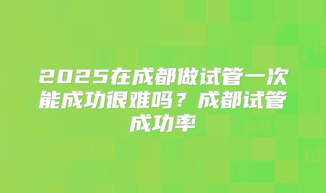 2025在成都做试管一次能成功很难吗?成都试管成功率