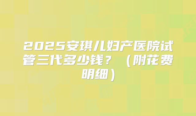 2025安琪儿妇产医院试管三代多少钱？（附花费明细）