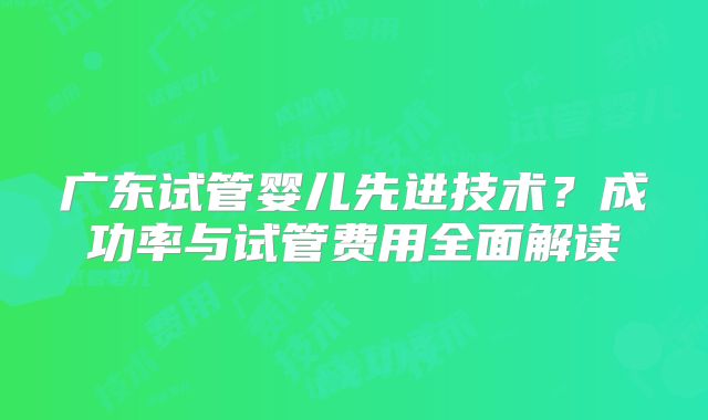 广东试管婴儿先进技术？成功率与试管费用全面解读