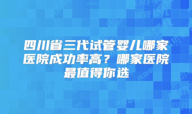 四川省三代试管婴儿哪家医院成功率高？哪家医院最值得你选