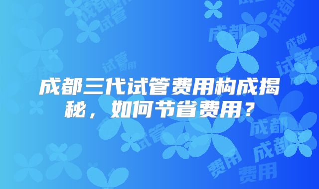 成都三代试管费用构成揭秘,如何节省费用?