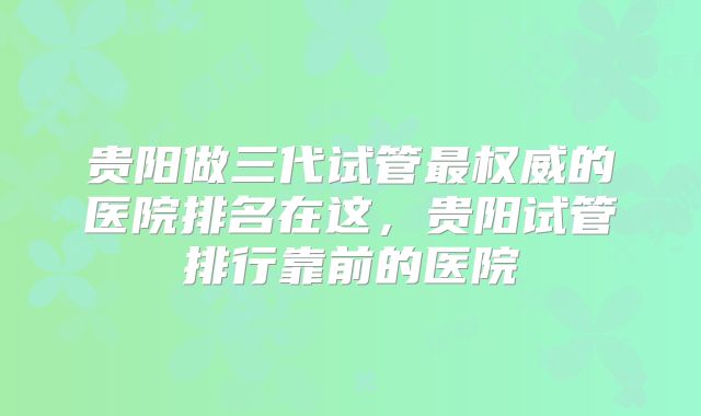 贵阳做三代试管最权威的医院排名在这，贵阳试管排行靠前的医院