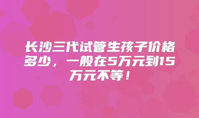 长沙三代试管生孩子价格多少，一般在5万元到15万元不等！
