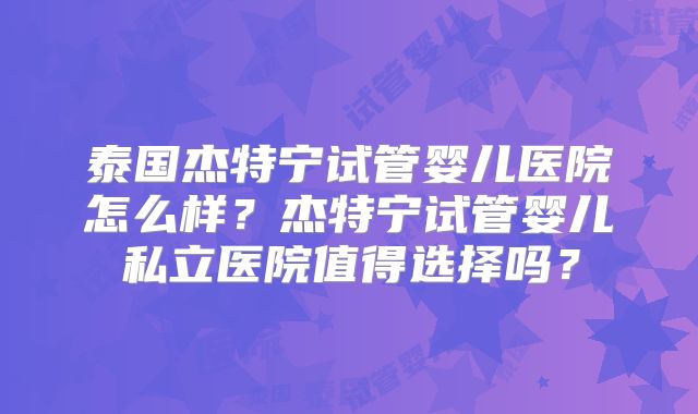泰国杰特宁试管婴儿医院怎么样？杰特宁试管婴儿私立医院值得选择吗？