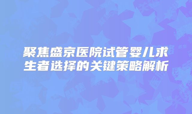 聚焦盛京医院试管婴儿求生者选择的关键策略解析