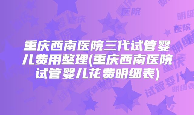 重庆西南医院三代试管婴儿费用整理(重庆西南医院试管婴儿花费明细表)