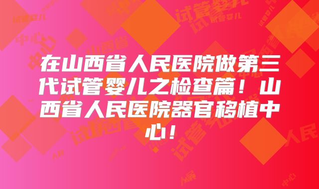 在山西省人民医院做第三代试管婴儿之检查篇！山西省人民医院器官移植中心！