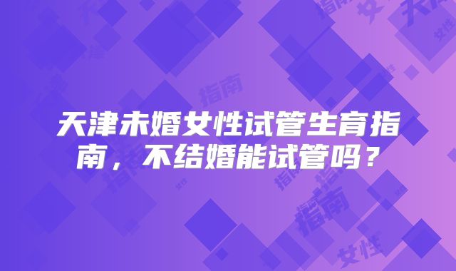 天津未婚女性试管生育指南，不结婚能试管吗？