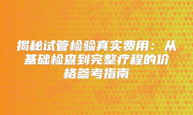 揭秘试管检验真实费用：从基础检查到完整疗程的价格参考指南