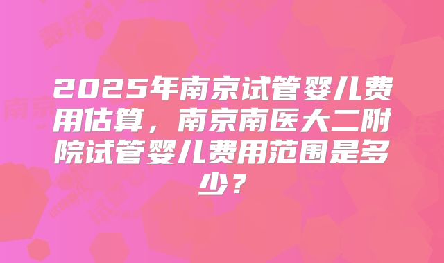 2025年南京试管婴儿费用估算，南京南医大二附院试管婴儿费用范围是多少？