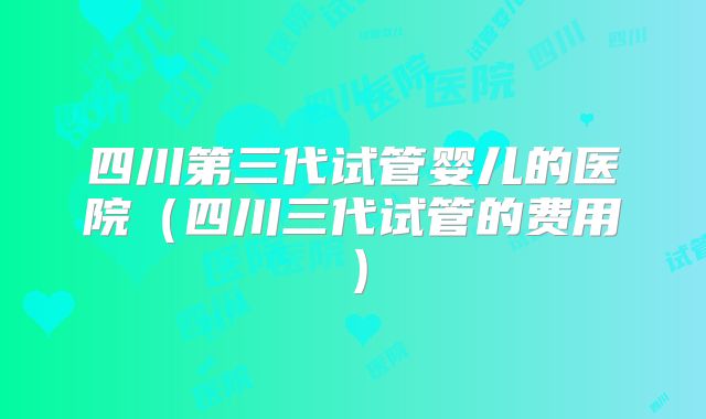 四川第三代试管婴儿的医院（四川三代试管的费用）
