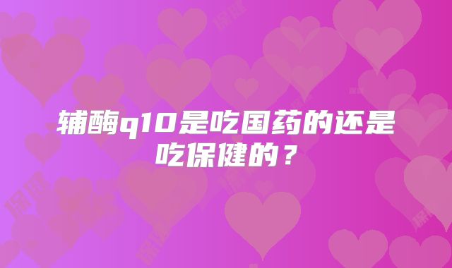 辅酶q10是吃国药的还是吃保健的？