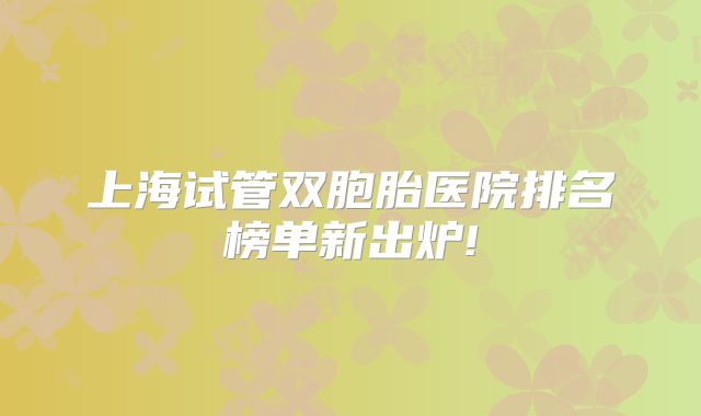 上海试管双胞胎医院排名榜单新出炉!