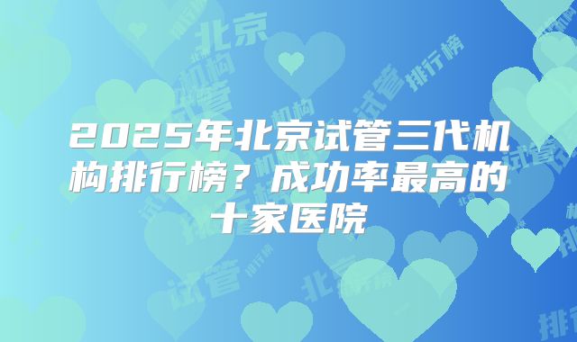 2025年北京试管三代机构排行榜？成功率最高的十家医院