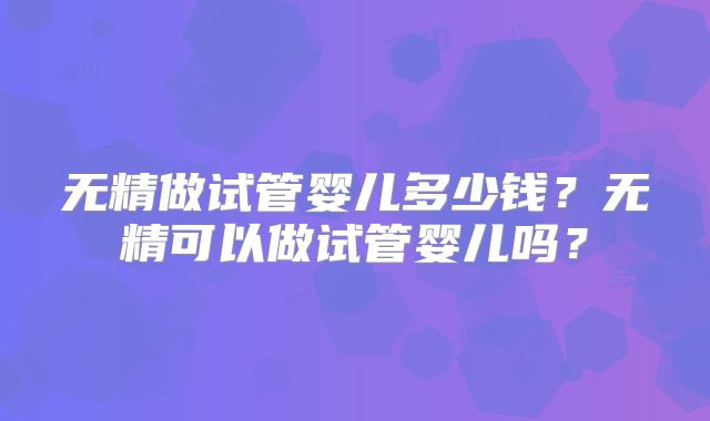 无精做试管婴儿多少钱?无精可以做试管婴儿吗?