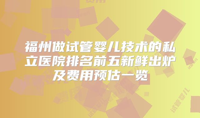 福州做试管婴儿技术的私立医院排名前五新鲜出炉及费用预估一览