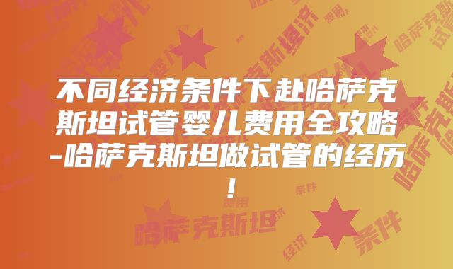 不同经济条件下赴哈萨克斯坦试管婴儿费用全攻略-哈萨克斯坦做试管的经历！