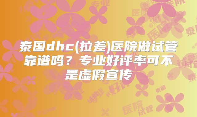 泰国dhc(拉差)医院做试管靠谱吗？专业好评率可不是虚假宣传